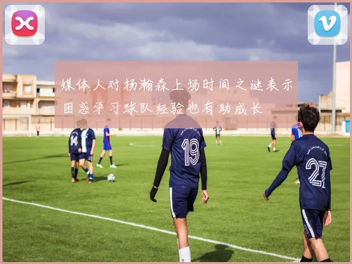 媒体人对杨瀚森上场时间之谜表示困惑学习球队经验也有助成长