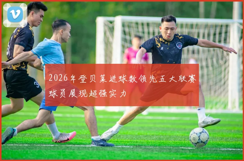 2026年登贝莱进球数领先五大联赛球员展现超强实力