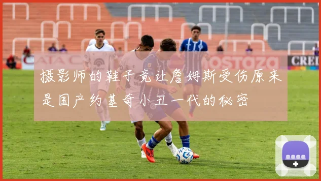 摄影师的鞋子竟让詹姆斯受伤原来是国产约基奇小丑一代的秘密