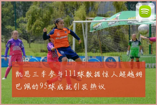 凯恩三季参与111球数据惊人超越姆巴佩的95球成就引发热议