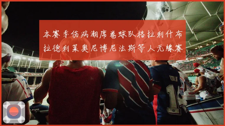 本赛季伤病潮席卷球队格拉利什布拉德利莱奥尼博尼法斯等人无缘赛季余下比赛