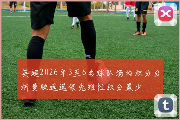 英超2026年3至6名球队场均积分分析曼联遥遥领先维拉积分最少