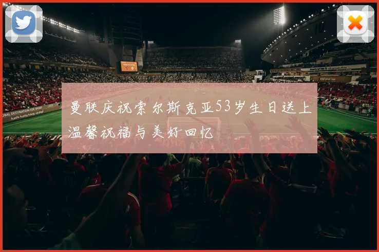 曼联庆祝索尔斯克亚53岁生日送上温馨祝福与美好回忆