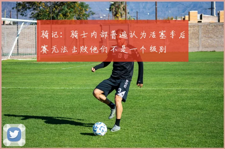 骑记：骑士内部普遍认为活塞季后赛无法击败他们不是一个级别