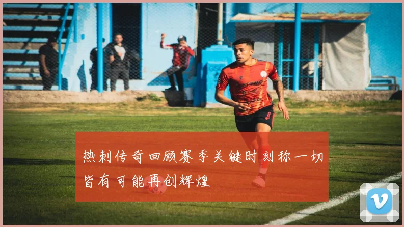 热刺传奇回顾赛季关键时刻称一切皆有可能再创辉煌