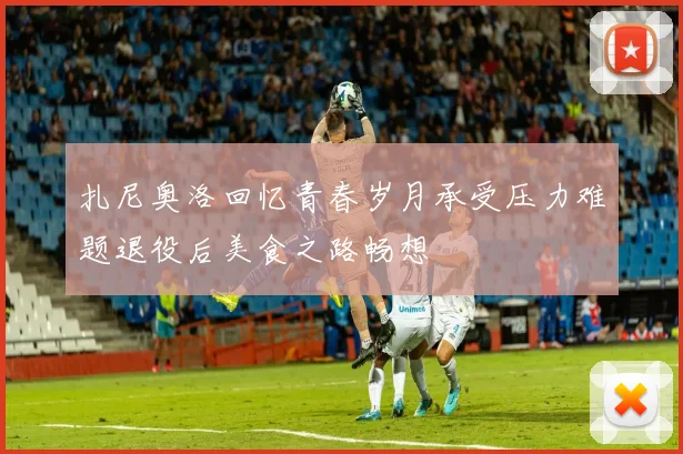 扎尼奥洛回忆青春岁月承受压力难题退役后美食之路畅想