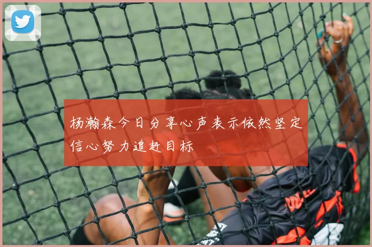 杨瀚森今日分享心声表示依然坚定信心努力追赶目标