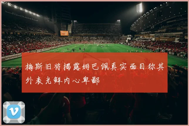 梅斯旧将揭露姆巴佩真实面目称其外表光鲜内心卑鄙